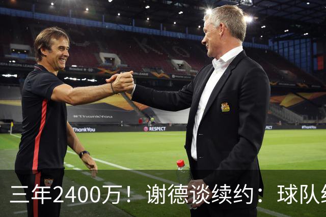 三年2400万！谢德谈续约：球队给我的报价很公平 努力不辜负信任