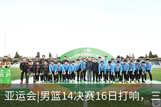 亚运会|男篮1/4决赛16日打响，三场小组赛净胜128分的中国男篮将战沙特