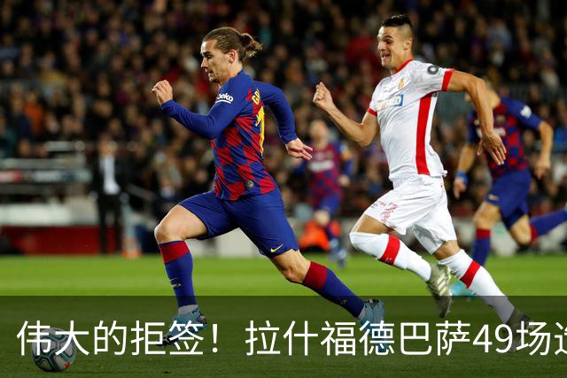 伟大的拒签！拉什福德巴萨49场造26球，回曼联8场0球0助攻太尴尬