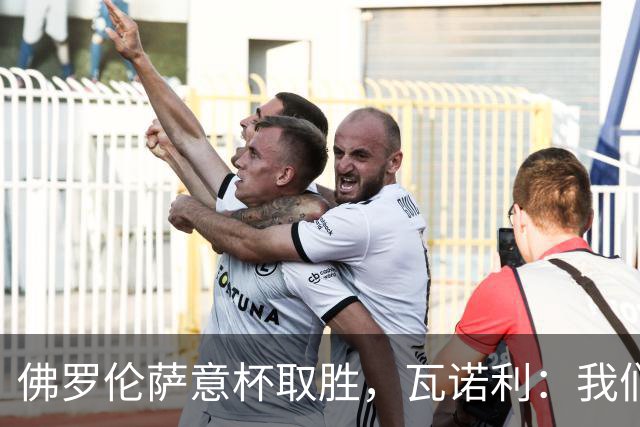 佛罗伦萨意杯取胜，瓦诺利：我们取得了进步，但仍需继续努力