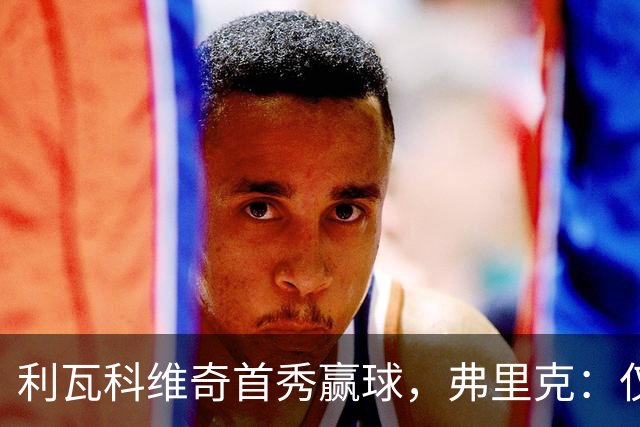 利瓦科维奇首秀赢球，弗里克：仅此一场，不代表门将顺位变化