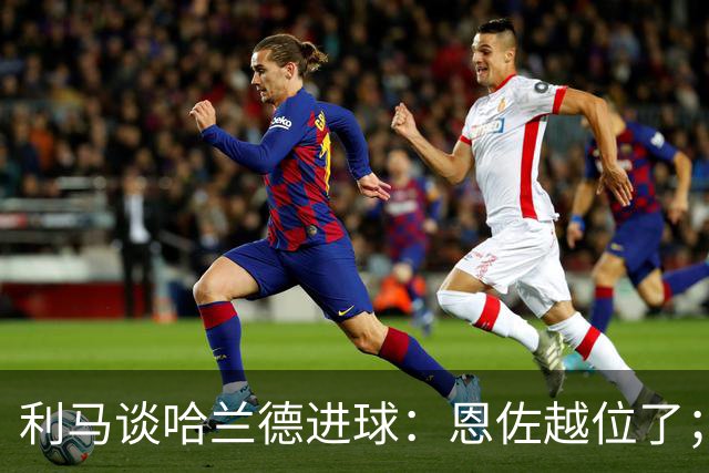 利马谈哈兰德进球：恩佐越位了；英超裁判总犯错误无法接受
