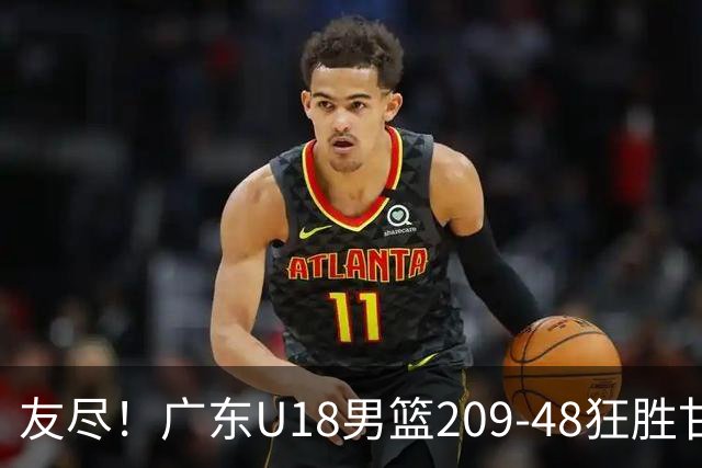 友尽！广东U18男篮209-48狂胜甘肃 夏振峰33分引11人上双狂赢161分