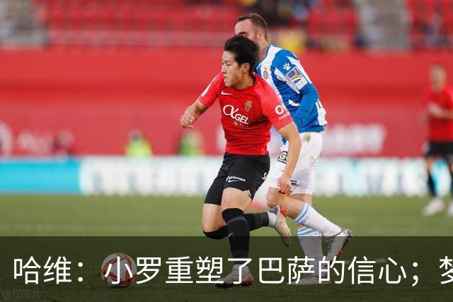 哈维：小罗重塑了巴萨的信心；梦三巴萨本该赢下更多欧冠冠军