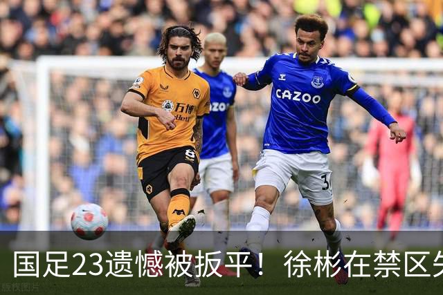 国足23遗憾被扳平！徐彬在禁区失误送大礼，“无脑回传”或成背锅者
