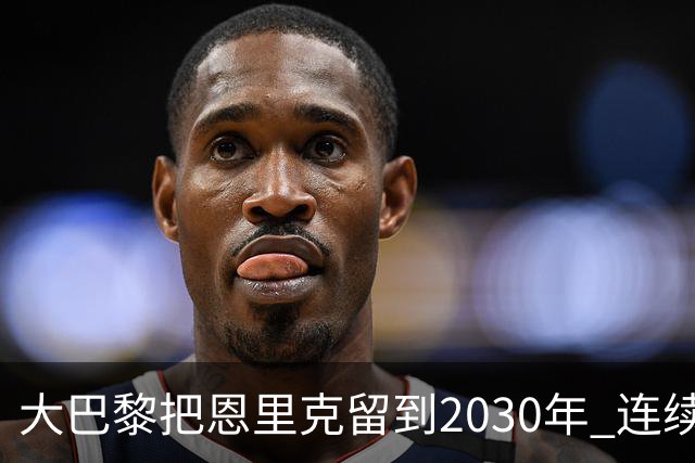 大巴黎把恩里克留到2030年 连续四场不胜是否证明高层盲目迷信功臣