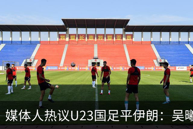 媒体人热议U23国足平伊朗：吴曦不可替代 下场又是熟悉的打平出线