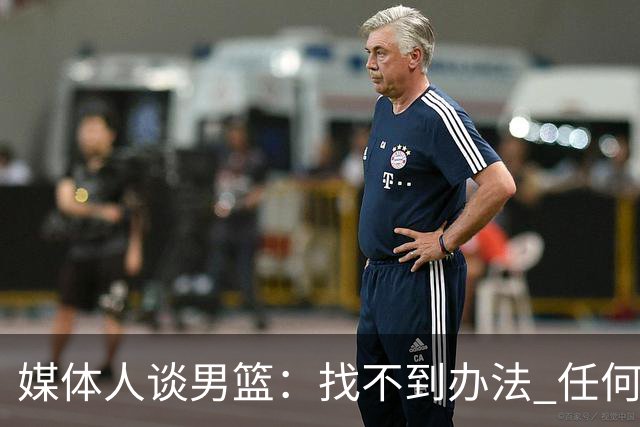 媒体人谈男篮：找不到办法 任何岗位上最现实的做法就是走人&换人