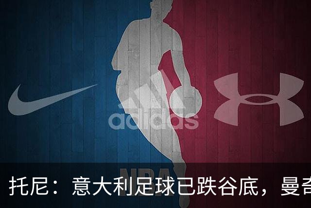 托尼：意大利足球已跌谷底，曼奇尼能点燃重建希望