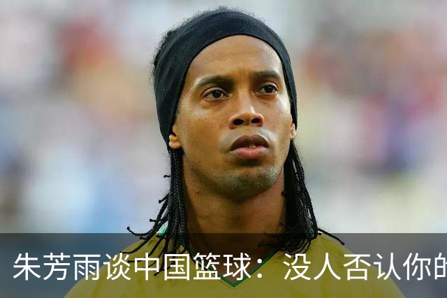 朱芳雨谈中国篮球：没人否认你的努力 但结果不会陪你演戏