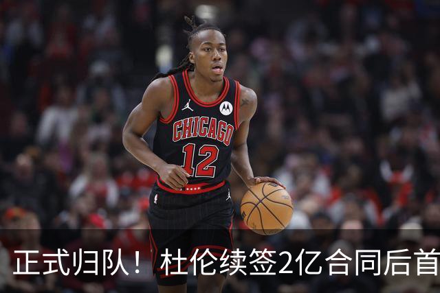 正式归队！杜伦续签2亿合同后首次发声 公开辟谣并承诺想要终老活塞