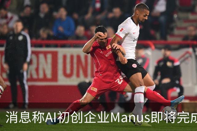 消息称AI初创企业Manus即将完成5亿美元融资，估值翻倍至40亿美元