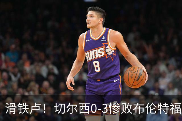 滑铁卢！切尔西0-3惨败布伦特福德，亿万豪阵沦为“催眠足球”