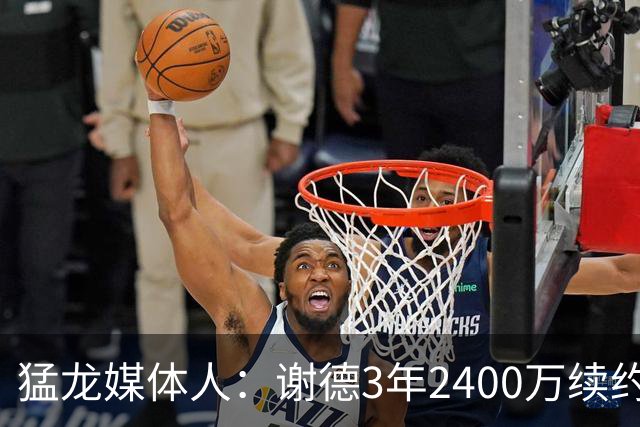 猛龙媒体人：谢德3年2400万续约是三赢 他未来甚至可能是低薪高能