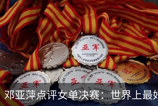 邓亚萍点评女单决赛：世界上最好的两名女选手！王曼昱实力和运气都有