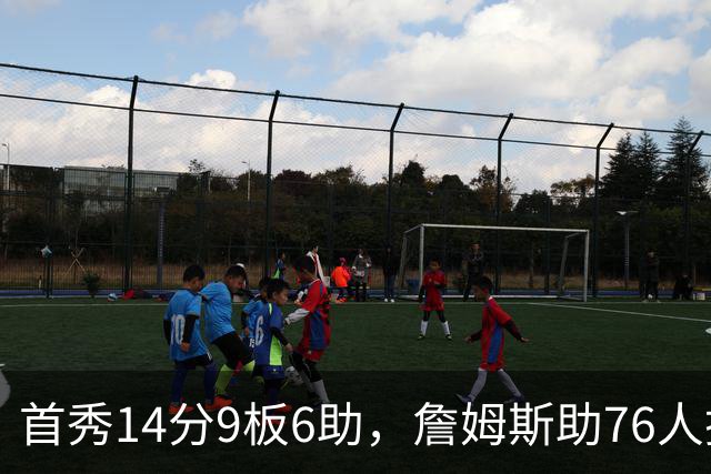 首秀14分9板6助，詹姆斯助76人掀翻尼克斯庆典夜