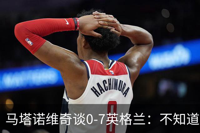 马塔诺维奇谈0-7英格兰：不知道发生了什么，我们必须振作起来