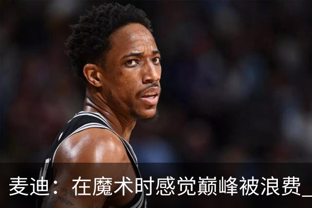 麦迪：在魔术时感觉巅峰被浪费 领跑得分榜却赢不了球太令人沮丧