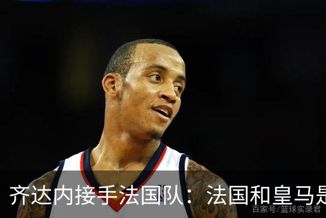 齐达内接手法国队：法国和皇马是同一种疯狂，我喜欢
