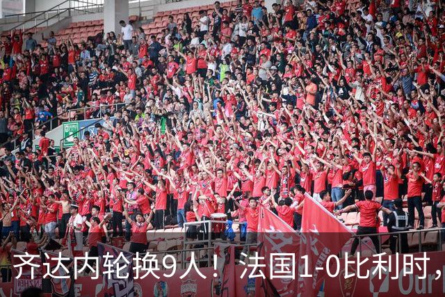 齐达内轮换9人！法国1-0比利时，奥利塞88分钟绝杀