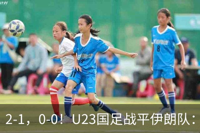 2-1，0-0！U23国足战平伊朗队：2战1胜1平积4分，末轮打平就出线