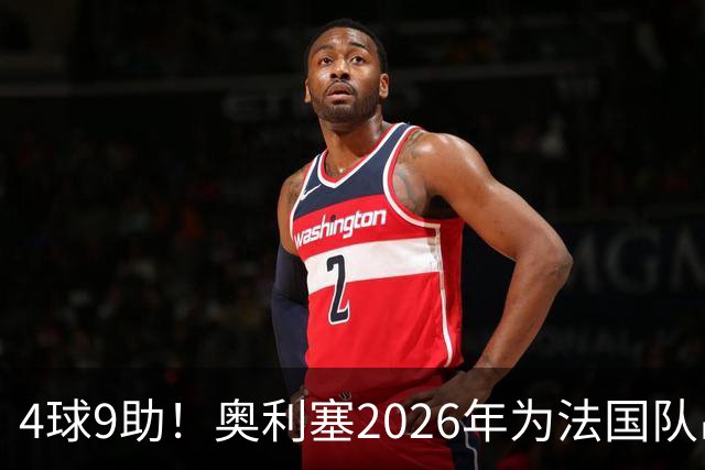 4球9助！奥利塞2026年为法国队出战14场比赛，直接参与13球